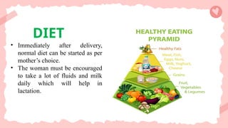 DIET
• Immediately after delivery,
normal diet can be started as per
mother’s choice.
• The woman must be encouraged
to take a lot of fluids and milk
daily which will help in
lactation.
 