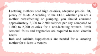 Lactating mothers need high calories, adequate protein, fat,
plenty of fluids. According to the CDC, whether you are a
mother breastfeeding or pumping, you should consume
approximately 2,300 to 2,500 calories per day compared to
1,800 to 2,000 calories for a non-lactating woman. Fresh
seasonal fruits and vegetables are required to meet vitamin
needs.
Iron and calcium supplements are needed for a lactating
mother for at least 3 months.
 