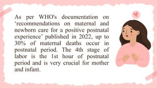 As per WHO's documentation on
‘recommendations on maternal and
newborn care for a positive postnatal
experience’ published in 2022, up to
30% of maternal deaths occur in
postnatal period. The 4th stage of
labor is the 1st hour of postnatal
period and is very crucial for mother
and infant.
 
