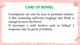 CARE OF BOWEL
Constipation can also be seen in postnatal mothers.
A diet containing sufficient roughage and fluids is
enough to move the bowel.
If necessary, a mild laxative such as Isabgol 2
teaspoons may be given at bedtime.
 