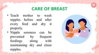 CARE OF BREAST
• Teach mother to wash
nipples before and after
every feed and dry it
properly.
• Nipple soreness can be
prevented by frequent
feedings along with
maintaining dry and clean
nipples.
 