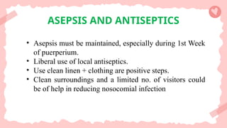 ASEPSIS AND ANTISEPTICS
• Asepsis must be maintained, especially during 1st Week
of puerperium.
• Liberal use of local antiseptics.
• Use clean linen + clothing are positive steps.
• Clean surroundings and a limited no. of visitors could
be of help in reducing nosocomial infection
 