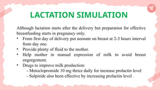 LACTATION SIMULATION
Although lactation starts after the delivery but preparation for effective
breastfeeding starts in pregnancy only.
• From first day of delivery put neonate on breast at 2-3 hours interval
from day one.
• Provide plenty of fluid to the mother.
• Help mother in manual expression of milk to avoid breast
engorgement.
• Drugs to improve milk production:
- Metoclopromide 10 mg thrice daily for increase prolactin level
- Sulpiride also been effective by increasing prolactin level .
 