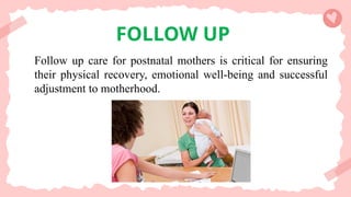 FOLLOW UP
Follow up care for postnatal mothers is critical for ensuring
their physical recovery, emotional well-being and successful
adjustment to motherhood.
 