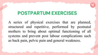 A series of physical exercises that are planned,
structured and repetitive, performed by postnatal
mothers to bring about optimal functioning of all
systems and prevent post labour complications such
as back pain, pelvic pain and general weakness.
 