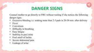DANGER SIGNS
Counsel mother to go directly to FRU without waiting if she notices the following
danger signs.
• Excessive bleeding i.e. soaking more than 2-3 pads in 20-30 min. after delivery
• Fever
• Convulsion
• Difficulty in breathing
• Easy fatigue
• Inability to pass urine
• Foul smell of lochia
• Severe abdominal pain
• Leakage of urine
 
