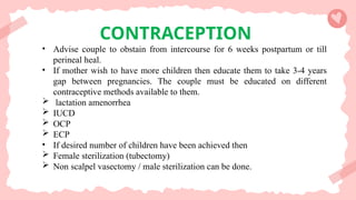 CONTRACEPTION
• Advise couple to obstain from intercourse for 6 weeks postpartum or till
perineal heal.
• If mother wish to have more children then educate them to take 3-4 years
gap between pregnancies. The couple must be educated on different
contraceptive methods available to them.
 lactation amenorrhea
 IUCD
 OCP
 ECP
• If desired number of children have been achieved then
 Female sterilization (tubectomy)
 Non scalpel vasectomy / male sterilization can be done.
 