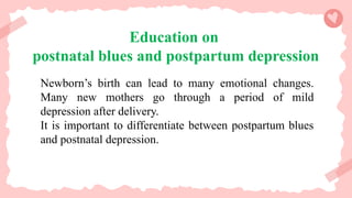 Education on
postnatal blues and postpartum depression
Newborn’s birth can lead to many emotional changes.
Many new mothers go through a period of mild
depression after delivery.
It is important to differentiate between postpartum blues
and postnatal depression.
 