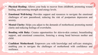• Physical Healing: Allows your body to recover from childbirth, promoting wound
healing, and restoring strength and energy levels.
• Emotional Well-being: Provides support and resources to navigate the emotional
challenges of new parenthood, reducing the risk of postpartum depression and
anxiety.
• Mental Clarity: Helps you adjust to the demands of motherhood, promoting mental
clarity and reducing feelings of overwhelm.
• Bonding with Baby: Creates opportunities for skin-to-skin contact, breastfeeding
support, and emotional connection, fostering a strong bond between mother and
child.
• Confident Motherhood: Empowers you with knowledge and self-care strategies,
enabling you to navigate the challenges of motherhood with confidence and
resilience.
 