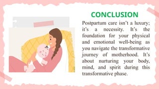 CONCLUSION
Postpartum care isn’t a luxury;
it’s a necessity. It’s the
foundation for your physical
and emotional well-being as
you navigate the transformative
journey of motherhood. It’s
about nurturing your body,
mind, and spirit during this
transformative phase.
 