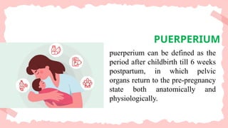 PUERPERIUM
puerperium can be defined as the
period after childbirth till 6 weeks
postpartum, in which pelvic
organs return to the pre-pregnancy
state both anatomically and
physiologically.
 