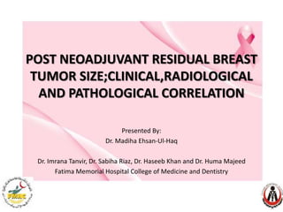 POST NEOADJUVANT RESIDUAL BREAST
TUMOR SIZE;CLINICAL,RADIOLOGICAL
AND PATHOLOGICAL CORRELATION
Presented By:
Dr. Madiha Ehsan-Ul-Haq
Dr. Imrana Tanvir, Dr. Sabiha Riaz, Dr. Haseeb Khan and Dr. Huma Majeed
Fatima Memorial Hospital College of Medicine and Dentistry

 