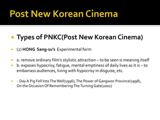 Post New Korean CinemaTypes of PNKC(Post New Korean Cinema)(2) HONG  Sang-su’sExperimental form a. remove ordinary film’s stylistic attraction – to be seen is meaning itself b. exposes hypocrisy, fatigue, mental emptiness of daily lives as it is – to embarrass audiences, living with hypocrisy in disguise, etc.:  Day A Pig Fell Into The Well(1996), The Power of Gangwon Province(1998),                On the Occasion Of Remembering The Turning Gate(2002)