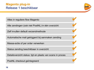 Magento plug-in
Release 1 beschikbaar

Alles in reguliere flow Magento
Alle zendingen (ook niet PostNL) in één overzicht
Zelf invullen default verzendmethode
Automatische mail getriggerd bij aanmaken zending
Massa-actie of per order verwerken
Status zending beschikbaar in overzicht
Detailoverzicht status: tijd en plaats van scans in proces
PostNL checkout geïntegreerd
16

✔
✔
✔
✔
✔
✔
✔
✔

 
