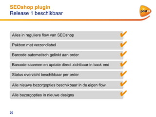 SEOshop plugin
Release 1 beschikbaar

Alles in reguliere flow van SEOshop
Pakbon met verzendlabel
Barcode automatisch gelinkt aan order
Barcode scannen en update direct zichtbaar in back end
Status overzicht beschikbaar per order
Alle nieuwe bezorgopties beschikbaar in de eigen flow
Alle bezorgopties in nieuwe designs

20

✔
✔
✔
✔
✔
✔
✔

 