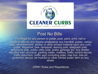 Post No Bills
       It is illegal for any person to paste, post, paint, print, nail or
attach or affix by any means whatsoever any handbill, poster, notice,
 sign, advertisement, sticker or other printed material upon any curb,
    gutter, flagstone, tree, lamppost, awning post, telegraph pole,
  telephone pole, public utility pole, public garbage bin, bus shelter,
elevated train structure, parking meter, mailbox, traffic control device,
     traffic stanchion, traffic sign (including pole), tree box, tree pit
   protection device, be hydrant or other similar public item on any
                                     street.

                    -DSNY Rules and Regulations
 
