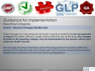 Guidance for implementation
    Reporting Categories
    Level IV - Record of Changes (Quality only)


    These changes to a new drug are not Level I, Level II or Level III and are not expected
    to impact the safety, efficacy, quality and/or effective use of the drug. The changes
    included in this reporting category may be implemented by the sponsor without prior
    review by Health Canada.

    The changes should be retained as part of the drug product’s record by either the
    sponsor or the manufacturer and comply with Good Manufacturing Practices (GMP)
    requirements of Division 2 of the Food and Drug Regulations!




                                                                                                                                        14
Professional Regulatory Affairs, Course Code: PRA 1008/1009, Sept. 2012   Academy of Applied Pharmaceutical Sciences, Toronto, Canada
 