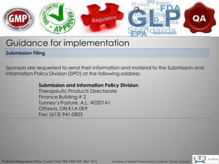 Guidance for implementation
  Submission Filing


  Sponsors are requested to send their information and material to the Submission and
  Information Policy Division (SIPD) at the following address:

                           Submission and Information Policy Division
                           Therapeutic Products Directorate
                           Finance Building # 2
                           Tunney’s Pasture, A.L. #0201A1
                           Ottawa, ON K1A 0K9
                           Fax: (613) 941-0825




                                                                                                                                        16
Professional Regulatory Affairs, Course Code: PRA 1008/1009, Sept. 2012   Academy of Applied Pharmaceutical Sciences, Toronto, Canada
 