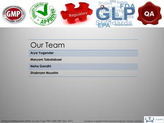 Our Team
                            Arya Yogender

                            Maryam Tabatabaei

                            Neha Gandhi

                            Shabnam Noushin




                                                                                                                                        2
Professional Regulatory Affairs, Course Code: PRA 1008/1009, Sept. 2012   Academy of Applied Pharmaceutical Sciences, Toronto, Canada
 