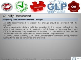 Quality Document
    Supporting Data- Level I and Level II Changes
    -All data recommended to support the change should be provided with the
    submission
    - Where applicable, data should be provided in the format defined by the
    International conference of Harmonization (ICH) Common Technical Document
    (CTD). For Veterinary Drug Submissions, data should be provided in the format of the
    Guidance for Industry: Preparation of Veterinary New Drug Submissions.
    -A Quality Overall Summary (QOS) and Comprehensive Summary: Bioequivalence
    (CS:BE) should also be completed and provided




                                                                                                                                        22
Professional Regulatory Affairs, Course Code: PRA 1008/1009, Sept. 2012   Academy of Applied Pharmaceutical Sciences, Toronto, Canada
 