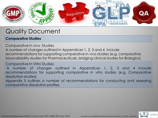 Quality Document
    Comparative Studies
    Comparative In vivo Studies
    A number of changes outlined in Appendices 1, 2, 3 and 4 include
    recommendations for supporting comparative in vivo studies (e.g. comparative
    bioavailability studies for Pharmaceuticals, bridging clinical studies for Biologics)
    Comparative In Vitro Studies
     A number of changes outlined in Appendices 1, 2, 3 and 4 include
    recommendations for supporting comparative in vitro studies (e.g. Comparative
    dissolution studies)
    Appendix 5 outlines a number of recommendations for conducting and assessing
    comparative dissolution profiles.




                                                                                                                                        25
Professional Regulatory Affairs, Course Code: PRA 1008/1009, Sept. 2012   Academy of Applied Pharmaceutical Sciences, Toronto, Canada
 