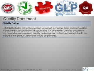 Quality Document
    Stability Testing

    - If stability studies are recommended to support a change, these studies should be
    conducted in accordance with applicable ICH and Health Canada documents
    - In case where accelerated stability studies are not routinely performed due to the
    nature of the product, a rational should be provided.




                                                                                                                                        26
Professional Regulatory Affairs, Course Code: PRA 1008/1009, Sept. 2012   Academy of Applied Pharmaceutical Sciences, Toronto, Canada
 