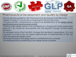 Pharmaceutical Development and Quality by Design
    -ICH has develop guidelines, Q8: Pharmaceutical development and Q8 Annex
    - Health Canada is in the process of adopting ICH Q8 and Q8 Annex
    - Provides scientific understanding to support the establishment of the design space,
    specifications and manufacturing controls
    - Working within design space is not considered as a change that would require prior
    approval !! But should be documented with the requisite Change Controls where
    necessary
    -For example, some of the Post-NOC changes that are listed in Appendices 1,2,3, and
    4 as level I or Level II may not require approval prior to implementation if they are
    within the approved design space
    -Movement outside of the design space is considered to be a change
    - For existing products establishing a new design space is possible




                                                                                                                                        27
Professional Regulatory Affairs, Course Code: PRA 1008/1009, Sept. 2012   Academy of Applied Pharmaceutical Sciences, Toronto, Canada
 