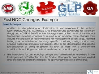 Post NOC Changes- Example
    Level II changes
    1. Addition to, strengthening or clarification of text anywhere in the sections:
       CONTRAINDICATIONS, WARNINGS AND PRECAUTIONS (CAUTIONS for veterinary
       drugs) and ADVERSE EVENTS of the Package Insert or Part I or III of the Product
       Monograph, including changes as a result of an advisory. These changes may
       include the provision of recommended risk-management actions (e.g., required
       testing prior to initiation of the drug, specific monitoring during product use,
       ensuring patient awareness of certain risks, etc.), or the identification of a specific
       sub-population as being at greater risk such as those with a concomitant
       condition, those taking concomitant medicine, or a specific age group.

    2. The instructions for use including dosage and administration, anywhere in the
       Package Insert or Part I or Part III of the Product Monograph, have been reworded
       and/or otherwise altered with respect to optimizing the safe use of the drug.



                                                                                                                                        29
Professional Regulatory Affairs, Course Code: PRA 1008/1009, Sept. 2012   Academy of Applied Pharmaceutical Sciences, Toronto, Canada
 