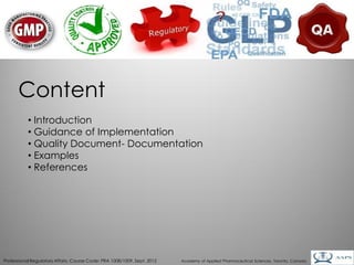 Content
           • Introduction
           • Guidance of Implementation
           • Quality Document- Documentation
           • Examples
           • References




                                                                                                                                        3
Professional Regulatory Affairs, Course Code: PRA 1008/1009, Sept. 2012   Academy of Applied Pharmaceutical Sciences, Toronto, Canada
 