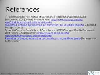 References
      1- Health Canada, Post-Notice of Compliance (NOC) Changes: Framework
      Document , 2009 (Online), Available from: http://www.hc-sc.gc.ca/dhp-
      mps/prodpharma/applic-demande/guide-
      ld/postnoc_change_apresac/noc_pn_framework_ac_sa_cadre-eng.php [Accessed
      on Sept. 1, 2012)
      2- Health Canada, Post-Notice of Compliance (NOC) Changes: Quality Document,
      2011 (Online), Available from: http://www.hc-sc.gc.ca/dhp-
      mps/prodpharma/applic-demande/guide-
      ld/postnoc_change_apresac/noc_pn_quality_ac_sa_qualite-eng.php [Accessed on
      Sept. 1, 2012)




                                                                                                                                        31
Professional Regulatory Affairs, Course Code: PRA 1008/1009, Sept. 2012   Academy of Applied Pharmaceutical Sciences, Toronto, Canada
 