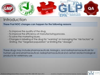 Introduction
    These Post NOC changes can happen for the following reasons


           - To improve the quality of the drug.
           - To improve the efficiency of manufacturing process.
           - To solve the marketing issues.
           - Changes in labeling of the drug for “warning” or managing the “risk factors” or
              limiting the “targeted population” or limiting the “dosage”.


    These drugs may include pharmaceuticals, biologics, and radiopharmaceuticals for
    human use and pharmaceutical, radiopharmaceutical and certain biotechnological
    products for veterinary use




                                                                                                                                        4
Professional Regulatory Affairs, Course Code: PRA 1008/1009, Sept. 2012   Academy of Applied Pharmaceutical Sciences, Toronto, Canada
 