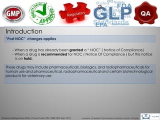 Introduction
    “Post NOC” changes applies


           - When a drug has already been granted a “ NOC” ( Notice of Compliance)
           - When a drug is recommended for NOC ( Notice Of Compliance ) but this notice
             is on hold.

    These drugs may include pharmaceuticals, biologics, and radiopharmaceuticals for
    human use and pharmaceutical, radiopharmaceutical and certain biotechnological
    products for veterinary use




                                                                                                                                        6
Professional Regulatory Affairs, Course Code: PRA 1008/1009, Sept. 2012   Academy of Applied Pharmaceutical Sciences, Toronto, Canada
 