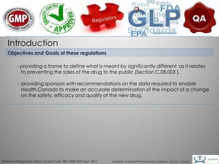 Introduction
    Objectives and Goals of these regulations

           - providing a frame to define what is meant by significantly different as it relates
             to preventing the sales of the drug to the public (Section C.08.003 ).

            - providing sponsors with recommendations on the data required to enable
              Health Canada to make an accurate determination of the impact of a change
              on the safety, efficacy and quality of the new drug.




                                                                                                                                        7
Professional Regulatory Affairs, Course Code: PRA 1008/1009, Sept. 2012   Academy of Applied Pharmaceutical Sciences, Toronto, Canada
 