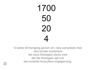 1700
                   50
                   20
                    4
Vi bidrar till framgång genom att i nära samarbete med
                   våra kunder kombinera
               det stora företagets styrka med
                  det lilla företagets själ och
         den enskilde konsultens engagemang.
 