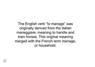 The English verb “to manage” was
  originally derived from the Italian
 maneggiare, meaning to handle and
 train horses. This original meaning
merged with the French term menage,
             or household.
 