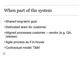 When part of the system

•Shared long-term goal
•Dedicated team for customer.
•Aligned processes customer – vendor (e.g. QA,
 release)
•Agile process as if in-house
•Contractual model: T&M
 