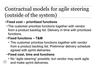 Contractual models for agile steering
(outside of the system)
• Fixed cost – prioritized functions
  • The customer prioritize functions together with vendor
    from a product backlog list. Delivery in time with prioritized
    functions.
  • Fixed functions – T&M
    • The customer prioritize functions together with vendor
      from a product backlog list. Preliminar delivery schedule
      agreed with sprint deliveries
  • Fixed cost, time and functions
    • No “agile steering” possible, but vendor may work agile
      and make sprint deliveries.
 