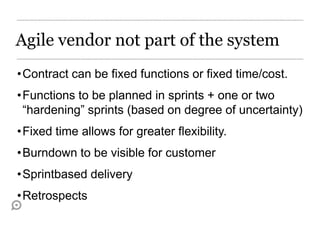 Agile vendor not part of the system
•Contract can be fixed functions or fixed time/cost.
•Functions to be planned in sprints + one or two
 “hardening” sprints (based on degree of uncertainty)
•Fixed time allows for greater flexibility.
•Burndown to be visible for customer
•Sprintbased delivery
•Retrospects
 