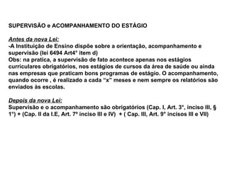 SUPERVISÃO e ACOMPANHAMENTO DO ESTÁGIO Antes da nova Lei: -A Instituição de Ensino dispõe sobre a orientação, acompanhamento e supervisão (lei 6494 Art4° item d) Obs: na pratica, a supervisão de fato acontece apenas nos estágios curriculares obrigatórios, nos estágios de cursos da área de saúde ou ainda nas empresas que praticam bons programas de estágio. O acompanhamento, quando ocorre , é realizado a cada “x” meses e nem sempre os relatórios são enviados às escolas.  Depois da nova Lei: Supervisão e o acompanhamento são obrigatórios (Cap. I, Art. 3°, inciso III, § 1°) + (Cap. II da I.E, Art. 7º inciso III e IV)  + ( Cap. III, Art. 9° incisos III e VII) 