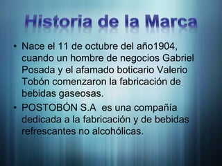 Historia de la MarcaNace el 11 de octubre del año1904, cuando un hombre de negocios Gabriel Posada y el afamado boticario Valerio Tobón comenzaron la fabricación de bebidas gaseosas.POSTOBÓN S.A  es una compañía dedicada a la fabricación y de bebidas refrescantes no alcohólicas.