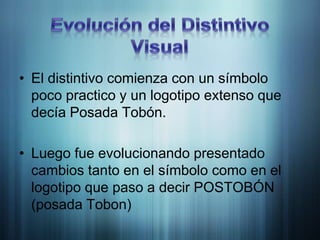 Evolución del Distintivo VisualEl distintivo comienza con un símbolo poco practico y un logotipo extenso que decía Posada Tobón.Luego fue evolucionando presentado cambios tanto en el símbolo como en el logotipo que paso a decir POSTOBÓN (posada Tobon)