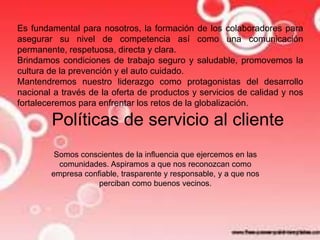 Es fundamental para nosotros, la formación de los colaboradores para 
asegurar su nivel de competencia así como una comunicación 
permanente, respetuosa, directa y clara. 
Brindamos condiciones de trabajo seguro y saludable, promovemos la 
cultura de la prevención y el auto cuidado. 
Mantendremos nuestro liderazgo como protagonistas del desarrollo 
nacional a través de la oferta de productos y servicios de calidad y nos 
fortaleceremos para enfrentar los retos de la globalización. 
Políticas de servicio al cliente 
Somos conscientes de la influencia que ejercemos en las 
comunidades. Aspiramos a que nos reconozcan como 
empresa confiable, trasparente y responsable, y a que nos 
perciban como buenos vecinos. 
 