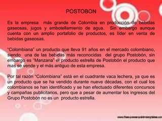 POSTOBON 
Es la empresa más grande de Colombia en producción de bebidas 
gaseosas, jugos y embotellamiento de agua. Sin embargo aunque 
cuenta con un amplio portafolio de productos, es líder en venta de 
bebidas gaseosas. 
“Colombiana” un producto que lleva 91 años en el mercado colombiano, 
siendo una de las bebidas más reconocidas del grupo Postobón, sin 
embargo es “Manzana” el producto estrella de Postobón el producto que 
mas se vende y el más antiguo de esta empresa. 
Por tal razón “Colombiana” está en el cuadrante vaca lechera, ya que es 
un producto que se ha vendido durante nueve décadas, con el cual los 
colombianos se han identificado y se han efectuado diferentes concursos 
y campañas publicitarios, pero que a pesar de aumentar los ingresos del 
Grupo Postobón no es un producto estrella. 
 