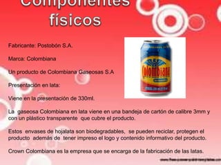 Fabricante: Postobón S.A. 
Marca: Colombiana 
Un producto de Colombiana Gaseosas S.A 
Presentación en lata: 
Viene en la presentación de 330ml. 
La gaseosa Colombiana en lata viene en una bandeja de cartón de calibre 3mm y 
con un plástico transparente que cubre el producto. 
Estos envases de hojalata son biodegradables, se pueden reciclar, protegen el 
producto además de tener impreso el logo y contenido informativo del producto. 
Crown Colombiana es la empresa que se encarga de la fabricación de las latas. 
 