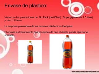 Envase de plástico: 
Vienen en las prestaciones de Go Pack (de 600ml) Supergigante (de 2.5 litros) 
y de (1.5 litros) 
La empresa proveedora de los envases plásticos es Ibertplast. 
El envase es transparente con el objetivo de que el cliente pueda apreciar el 
producto. 
 