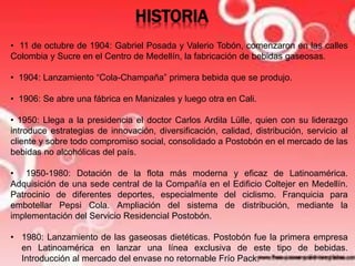 HISTORIA 
• 11 de octubre de 1904: Gabriel Posada y Valerio Tobón, comenzaron en las calles 
Colombia y Sucre en el Centro de Medellín, la fabricación de bebidas gaseosas. 
• 1904: Lanzamiento “Cola-Champaña” primera bebida que se produjo. 
• 1906: Se abre una fábrica en Manizales y luego otra en Cali. 
• 1950: Llega a la presidencia el doctor Carlos Ardila Lülle, quien con su liderazgo 
introduce estrategias de innovación, diversificación, calidad, distribución, servicio al 
cliente y sobre todo compromiso social, consolidado a Postobón en el mercado de las 
bebidas no alcohólicas del país. 
• 1950-1980: Dotación de la flota más moderna y eficaz de Latinoamérica. 
Adquisición de una sede central de la Compañía en el Edificio Coltejer en Medellín. 
Patrocinio de diferentes deportes, especialmente del ciclismo. Franquicia para 
embotellar Pepsi Cola. Ampliación del sistema de distribución, mediante la 
implementación del Servicio Residencial Postobón. 
• 1980: Lanzamiento de las gaseosas dietéticas. Postobón fue la primera empresa 
en Latinoamérica en lanzar una línea exclusiva de este tipo de bebidas. 
Introducción al mercado del envase no retornable Frío Pack. 
 