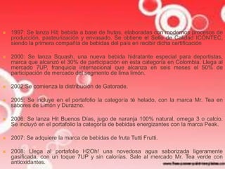  1997: Se lanza Hit: bebida a base de frutas, elaboradas con modernos procesos de 
producción, pasteurización y envasado. Se obtiene el Sello de Calidad ICONTEC, 
siendo la primera compañía de bebidas del país en recibir dicha certificación 
 2000: Se lanza Squash, una nueva bebida hidratante especial para deportistas, 
marca que alcanzó el 30% de participación en esta categoría en Colombia. Llega al 
mercado 7UP, franquicia internacional que alcanza en seis meses el 50% de 
participación de mercado del segmento de lima limón. 
 2002:Se comienza la distribución de Gatorade. 
 2005: Se incluye en el portafolio la categoría té helado, con la marca Mr. Tea en 
sabores de Limón y Durazno. 
 2006: Se lanza Hit Buenos Días, jugo de naranja 100% natural, omega 3 o calcio. 
Se incluyó en el portafolio la categoría de bebidas energizantes con la marca Peak. 
 2007: Se adquiere la marca de bebidas de fruta Tutti Frutti. 
 2008: Llega al portafolio H2Oh! una novedosa agua saborizada ligeramente 
gasificada, con un toque 7UP y sin calorías. Sale al mercado Mr. Tea verde con 
antioxidantes. 
 