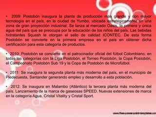 • 2009: Postobón inaugura la planta de producción más grande y con mayor 
tecnología en el país, en la ciudad de Yumbo, ubicada estratégicamente en una 
zona de gran proyección industrial. Se lanza al mercado Oasis, la primera y única 
agua del país que se preocupa por la educación de los niños del país. Las bebidas 
hidratantes Squash le otorgan el sello de calidad ICONTEC. De esta forma 
Postobón se convierte en la primera empresa en el país en obtener dicha 
certificación para esta categoría de productos. 
• 2010: Postobón se convierte en el patrocinador oficial del fútbol Colombiano, en 
todas las categorías con la Liga Postobón, el Torneo Postobón, la Copa Postobón, 
el Campeonato Postobón Sub 19 y la Copa de Postobón de Microfútbol. 
• 2011: Se inaugura la segunda planta más moderna del país, en el municipio de 
Piedecuesta, Santander generando empleo y desarrollo a esta población. 
• 2012: Se inaugura en Malambo (Atlántico) la tercera planta más moderna del 
país. Lanzamiento de la marca de gaseosas SPEED. Nuevas extensiones de marca 
en la categoría Agua, Cristal Vitality y Cristal Sport. 
 