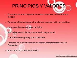 PRINCIPIOS Y VALORES 
o El respeto es una obligación de todos, exigimos y demandamos 
respeto. 
o Tenemos el liderazgo para transformar nuestra visión en realidad. 
o La Innovación es una tarea de todos. 
o Nos debemos al cliente y hacemos lo mejor por él. 
o Trabajamos con gusto y por convicción. 
o Creemos en lo que hacemos y estamos comprometidos con la 
Compañía. 
o Actuamos con honestidad y ética. 
 
