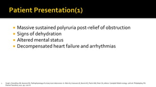  Massive sustained polyruria post-relief of obstruction
 Signs of dehydration
 Altered mental status
 Decompensated heart failure and arrhythmias
1. Singh I, Strandhoy JW, Assimos DG. Pathophysiology of urinary tract obstruction. In: Wein AJ, Kavoussi LR, Novick AC, Partin AW, Peter CA, editors. Campbell-Walsh urology. 10th ed. Philadelphia, PA:
Elsevier Saunders; 2012. pp. 1107–8.
 
